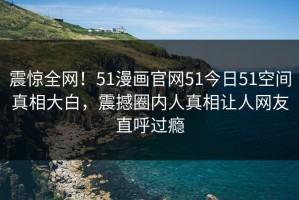 震惊全网！51漫画官网51今日51空间真相大白，震撼圈内人真相让人网友直呼过瘾