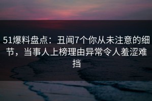 51爆料盘点：丑闻7个你从未注意的细节，当事人上榜理由异常令人羞涩难挡
