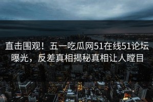 直击围观！五一吃瓜网51在线51论坛曝光，反差真相揭秘真相让人瞠目