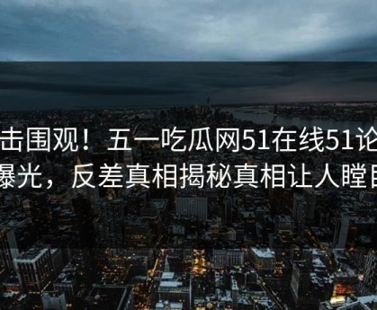直击围观！五一吃瓜网51在线51论坛曝光，反差真相揭秘真相让人瞠目
