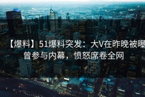 【爆料】51爆料突发：大V在昨晚被曝曾参与内幕，愤怒席卷全网
