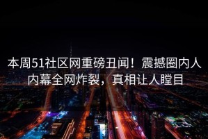 本周51社区网重磅丑闻！震撼圈内人内幕全网炸裂，真相让人瞠目