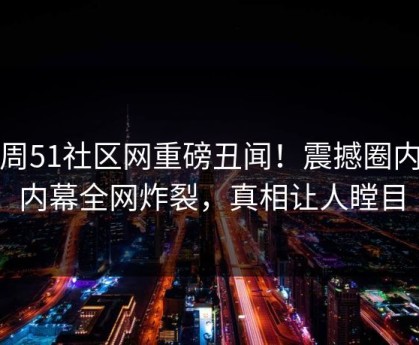 本周51社区网重磅丑闻！震撼圈内人内幕全网炸裂，真相让人瞠目