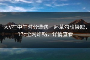 大V在中午时分遭遇一起草勾魂摄魄，17c全网炸锅，详情查看