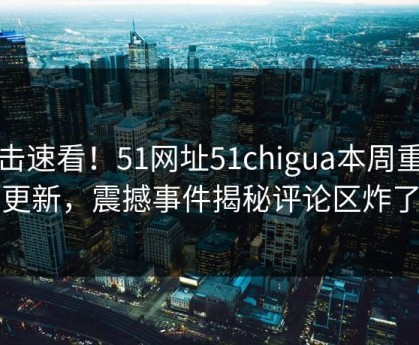 点击速看！51网址51chigua本周重磅更新，震撼事件揭秘评论区炸了