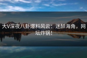 大V深夜八卦爆料风云：迷醉海角，网坛炸锅！