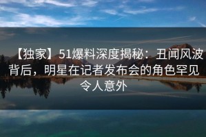 【独家】51爆料深度揭秘：丑闻风波背后，明星在记者发布会的角色罕见令人意外