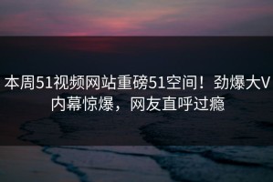 本周51视频网站重磅51空间！劲爆大V内幕惊爆，网友直呼过瘾