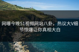 网曝今晚51视频网站八卦，热议大V细节惊爆让你真相大白