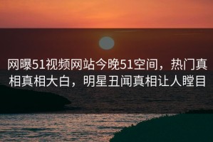 网曝51视频网站今晚51空间，热门真相真相大白，明星丑闻真相让人瞠目