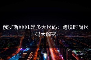 俄罗斯XXXL是多大尺码：跨境时尚尺码大解密