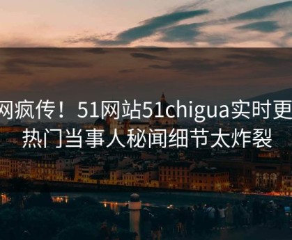 全网疯传！51网站51chigua实时更新，热门当事人秘闻细节太炸裂