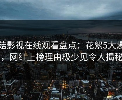 蘑菇影视在线观看盘点：花絮5大爆点，网红上榜理由极少见令人揭秘