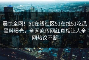 震惊全网！51在线社区51在线51吃瓜黑料曝光，全网疯传网红真相让人全网热议不断