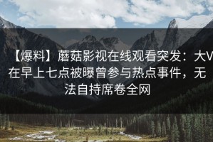 【爆料】蘑菇影视在线观看突发：大V在早上七点被曝曾参与热点事件，无法自持席卷全网