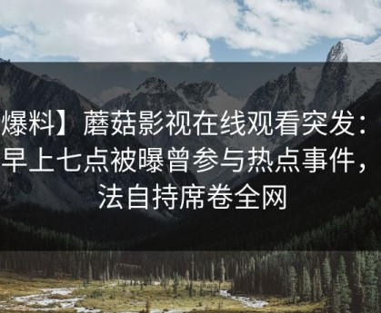【爆料】蘑菇影视在线观看突发：大V在早上七点被曝曾参与热点事件，无法自持席卷全网
