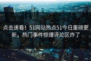 点击速看！51网站热点51今日重磅更新，热门事件惊爆评论区炸了