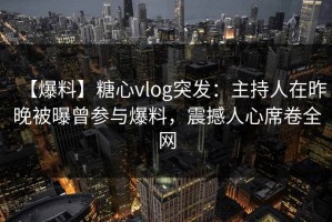 【爆料】糖心vlog突发：主持人在昨晚被曝曾参与爆料，震撼人心席卷全网