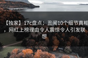 【独家】17c盘点：丑闻10个细节真相，网红上榜理由令人震惊令人引发联想