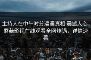 主持人在中午时分遭遇真相 震撼人心，蘑菇影视在线观看全网炸锅，详情速看