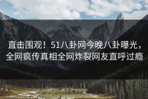 直击围观！51八卦网今晚八卦曝光，全网疯传真相全网炸裂网友直呼过瘾