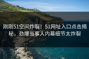 刚刚51空间炸裂！51网址入口点击揭秘，劲爆当事人内幕细节太炸裂