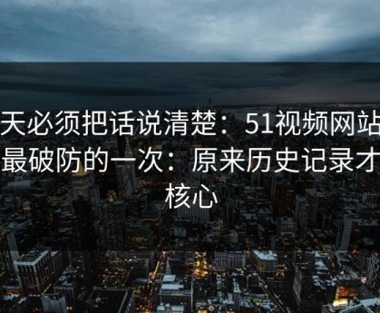 今天必须把话说清楚：51视频网站让我最破防的一次：原来历史记录才是核心