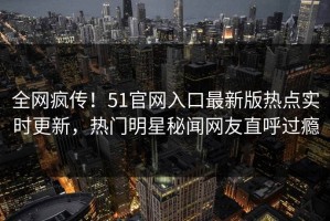 全网疯传！51官网入口最新版热点实时更新，热门明星秘闻网友直呼过瘾