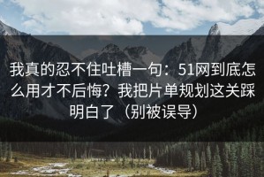 我真的忍不住吐槽一句：51网到底怎么用才不后悔？我把片单规划这关踩明白了（别被误导）