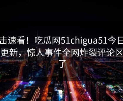 点击速看！吃瓜网51chigua51今日重磅更新，惊人事件全网炸裂评论区炸了
