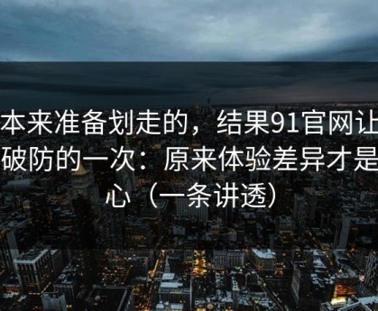 我本来准备划走的，结果91官网让我最破防的一次：原来体验差异才是核心（一条讲透）
