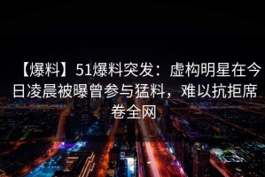 【爆料】51爆料突发：虚构明星在今日凌晨被曝曾参与猛料，难以抗拒席卷全网