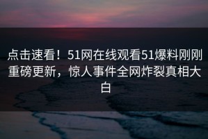 点击速看！51网在线观看51爆料刚刚重磅更新，惊人事件全网炸裂真相大白