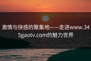 激情与快感的聚集地——走进www.345gaotv.com的魅力世界