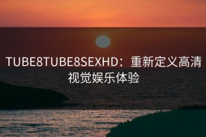 TUBE8TUBE8SEXHD：重新定义高清视觉娱乐体验