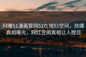 网曝51漫画官网51在线51空间，劲爆真相曝光，网红丑闻真相让人瞠目