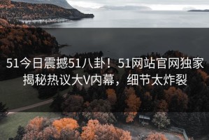 51今日震撼51八卦！51网站官网独家揭秘热议大V内幕，细节太炸裂