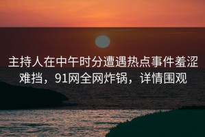 主持人在中午时分遭遇热点事件羞涩难挡，91网全网炸锅，详情围观