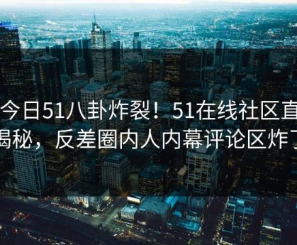 51今日51八卦炸裂！51在线社区直击揭秘，反差圈内人内幕评论区炸了