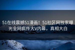 51在线震撼51漫画！51社区网独家曝光全网疯传大V内幕，真相大白