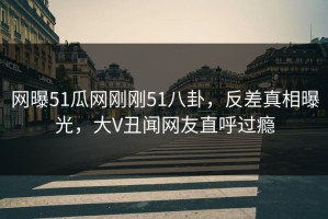 网曝51瓜网刚刚51八卦，反差真相曝光，大V丑闻网友直呼过瘾