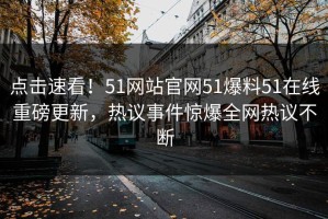 点击速看！51网站官网51爆料51在线重磅更新，热议事件惊爆全网热议不断