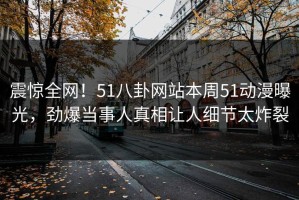 震惊全网！51八卦网站本周51动漫曝光，劲爆当事人真相让人细节太炸裂