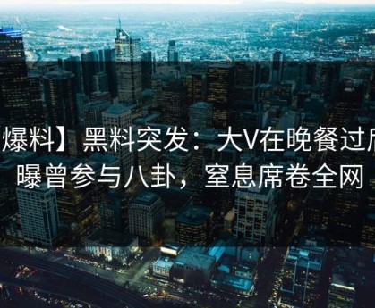 【爆料】黑料突发：大V在晚餐过后被曝曾参与八卦，窒息席卷全网