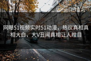 网曝51视频实时51动漫，热议真相真相大白，大V丑闻真相让人瞠目