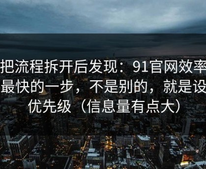 我把流程拆开后发现：91官网效率提升最快的一步，不是别的，就是设置优先级（信息量有点大）