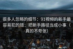 很多人忽略的细节：91视频的新手最容易犯的错：把新手路径当成小事（真的不夸张）
