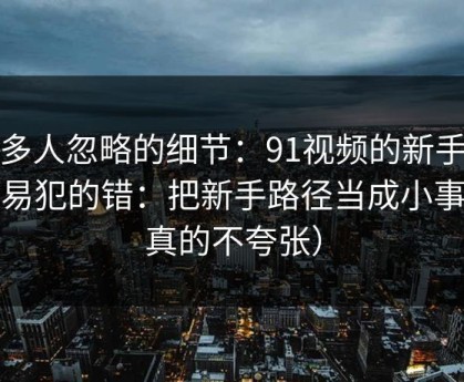 很多人忽略的细节：91视频的新手最容易犯的错：把新手路径当成小事（真的不夸张）