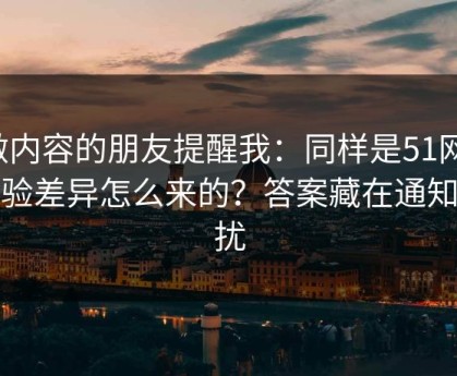 做内容的朋友提醒我：同样是51网，体验差异怎么来的？答案藏在通知干扰