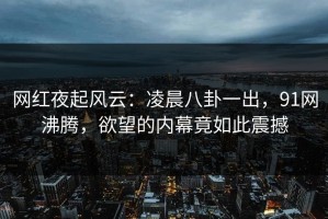 网红夜起风云：凌晨八卦一出，91网沸腾，欲望的内幕竟如此震撼